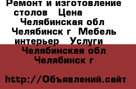 Ремонт и изготовление  столов › Цена ­ 3 000 - Челябинская обл., Челябинск г. Мебель, интерьер » Услуги   . Челябинская обл.,Челябинск г.